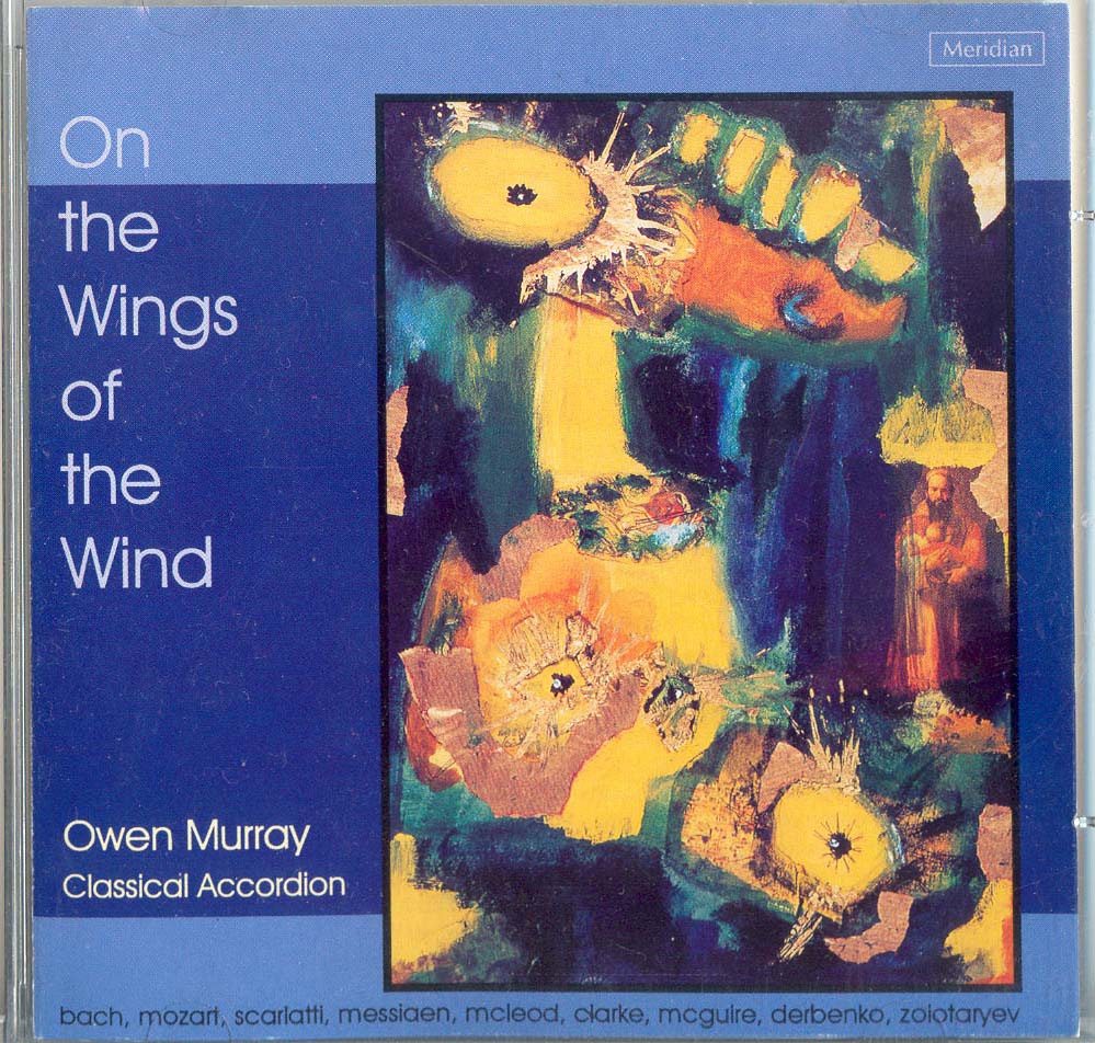 Owen Murray has achieved so much in the accordion world and most of all in the UK where in 1986 he started teaching at the Royal Academy of Music. He has premiered works by Harrison Birtwhistle, Poul Rouders amongst many oithers and has produced the finest crop of young classical accordionists the UK has ever known. His CD, On the wings of the wind contains many pieces which have become classical and contempoorary accordion standards. J S Bach Prelude and Fugue in D minor BWV 554 W A Mozart Andante in F major for small mechanical organ K616 D Scarlatti Sonata in C minor K11 (L352) D Scarlatti Sonata in C minor K159 (L104) O Messiaen La Nativite` du Seigneur J Mcleod The passage of the divine bird Gathering Clouds Prayer for peace Aftermath N Clarke On the wings of the wind E McGuire Prelude No,12 J Derbenko Little Suite V Zolotaryov Children's Suite No.1