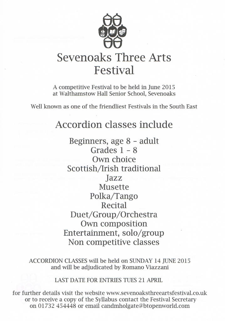 Sevenoaks Three Arts Festival. Classes include Beginners aged 8 to Adult, Grades 1 to 8, Own choice, Scottish/Irish Traditional, Jazz, Musette,Polka/TangoRecital, Duet/Group/Orchestra,Own Composition,Entertainment:solo/groupand Non-Competitive classes,.Classes will be held on Sunday 14th June 2015 at Walthamstow Hall Senior School, Sevenoaks. Last entry date 21st April 2015. Further details on www.sevenoaksthreeartsfestival.co.uk Receive a copy of the syllabus by contacting Festival Secretary on 017324 54448 or at candmholgate@btopenworld.com